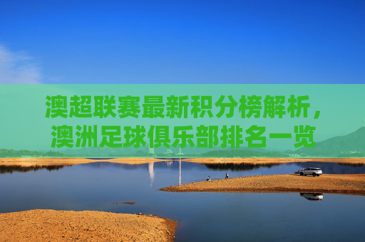 澳超联赛最新积分榜解析，澳洲足球俱乐部排名一览