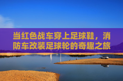 当红色战车穿上足球鞋，消防车改装足球轮的奇趣之旅