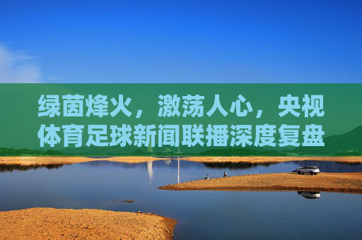 绿茵烽火，激荡人心，央视体育足球新闻联播深度复盘