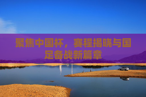 聚焦中国杯，赛程揭晓与国足备战新篇章