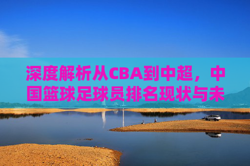 深度解析从CBA到中超，中国篮球足球员排名现状与未来展望