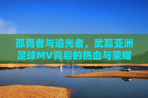 孤勇者与追光者，武磊亚洲足球MV背后的热血与荣耀