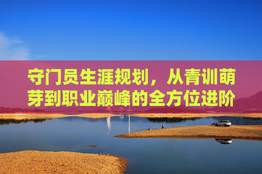 守门员生涯规划，从青训萌芽到职业巅峰的全方位进阶指南
