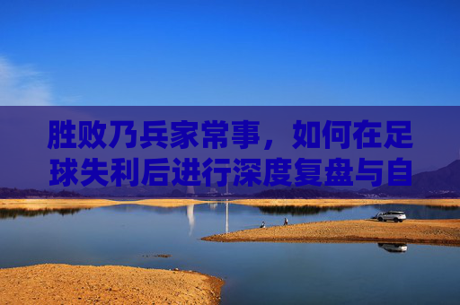 胜败乃兵家常事，如何在足球失利后进行深度复盘与自我革新