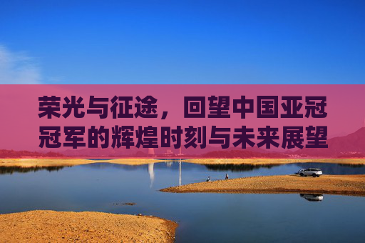 荣光与征途，回望中国亚冠冠军的辉煌时刻与未来展望