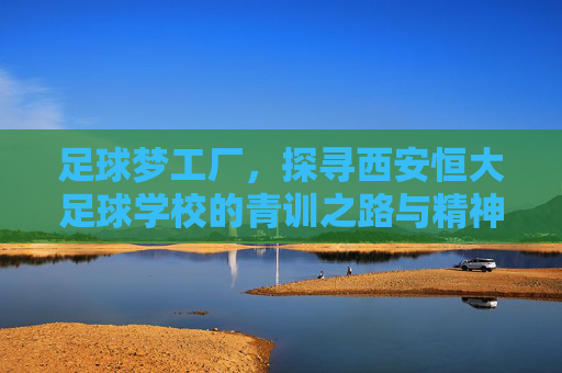 足球梦工厂，探寻西安恒大足球学校的青训之路与精神传承