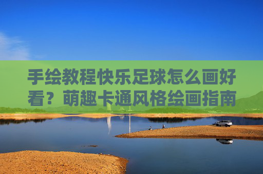 手绘教程快乐足球怎么画好看？萌趣卡通风格绘画指南