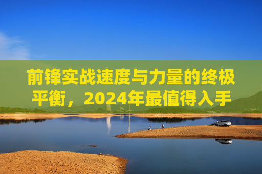 前锋实战速度与力量的终极平衡，2024年最值得入手的实战足球鞋推荐