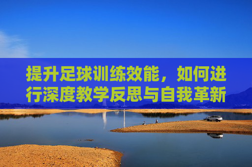 提升足球训练效能，如何进行深度教学反思与自我革新