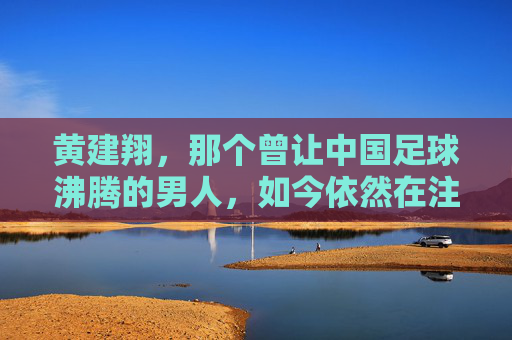 黄建翔，那个曾让中国足球沸腾的男人，如今依然在注视着绿茵场