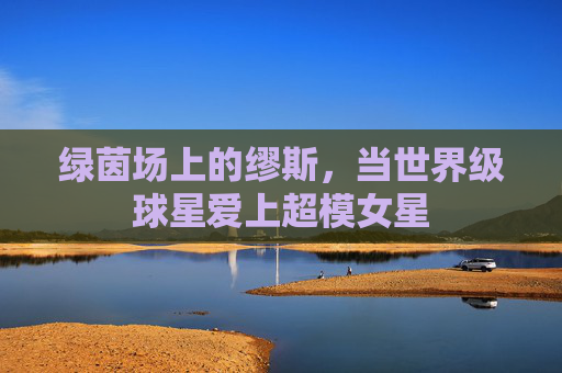 绿茵场上的缪斯，当世界级球星爱上超模女星
