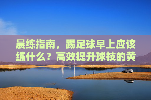 晨练指南，踢足球早上应该练什么？高效提升球技的黄金法则