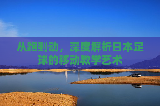 从跑到动，深度解析日本足球的移动教学艺术