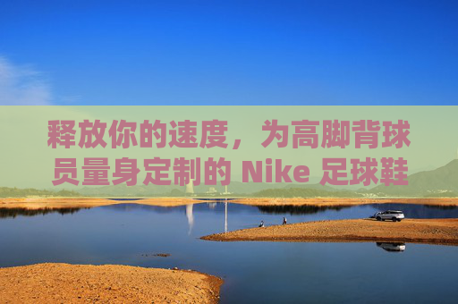 释放你的速度，为高脚背球员量身定制的 Nike 足球鞋终极指南