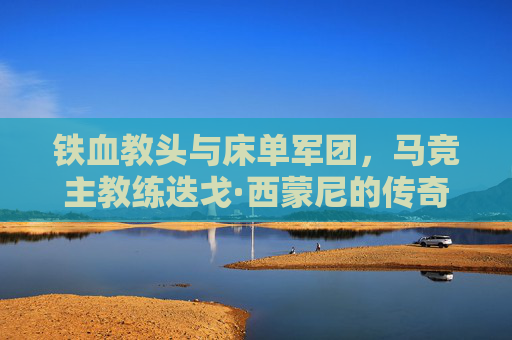 铁血教头与床单军团，马竞主教练迭戈·西蒙尼的传奇执教生涯