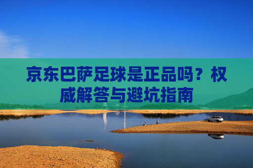 京东巴萨足球是正品吗？权威解答与避坑指南