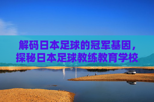 解码日本足球的冠军基因，探秘日本足球教练教育学校