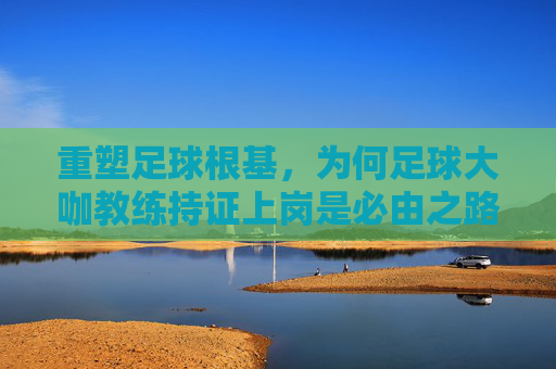 重塑足球根基，为何足球大咖教练持证上岗是必由之路？