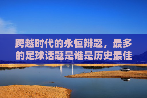 跨越时代的永恒辩题，最多的足球话题是谁是历史最佳？