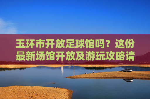 玉环市开放足球馆吗？这份最新场馆开放及游玩攻略请收好！