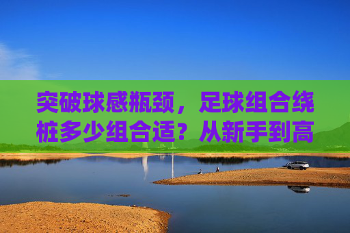 突破球感瓶颈，足球组合绕桩多少组合适？从新手到高手的进阶指南