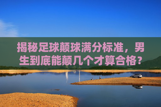揭秘足球颠球满分标准，男生到底能颠几个才算合格？