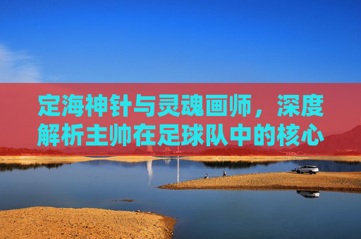 定海神针与灵魂画师，深度解析主帅在足球队中的核心作用