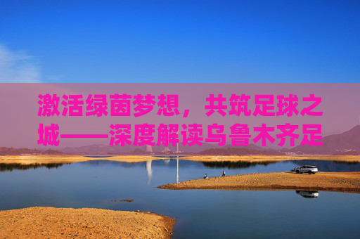 激活绿茵梦想，共筑足球之城——深度解读乌鲁木齐足球改革方案