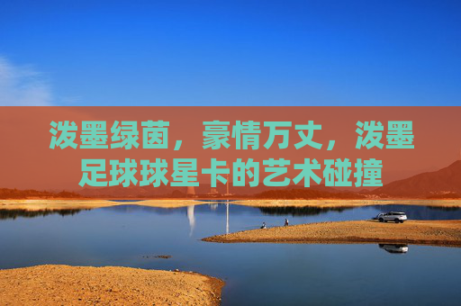 泼墨绿茵，豪情万丈，泼墨足球球星卡的艺术碰撞