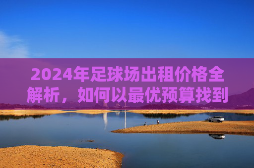 2024年足球场出租价格全解析，如何以最优预算找到理想场地
