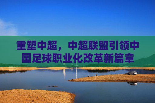 重塑中超，中超联盟引领中国足球职业化改革新篇章