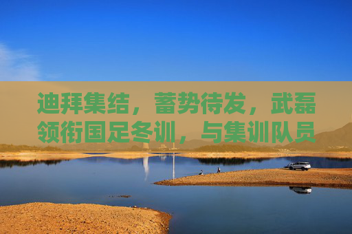 迪拜集结，蓄势待发，武磊领衔国足冬训，与集训队员共筑梦想