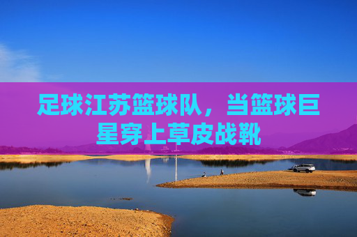 足球江苏篮球队，当篮球巨星穿上草皮战靴