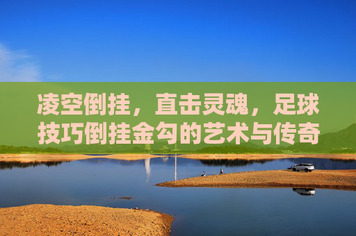 凌空倒挂，直击灵魂，足球技巧倒挂金勾的艺术与传奇