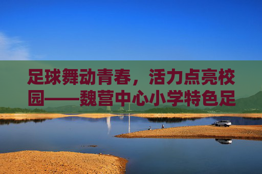 足球舞动青春，活力点亮校园——魏营中心小学特色足球舞蹈活动侧记