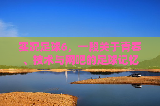 实况足球6，一段关于青春、技术与网吧的足球记忆
