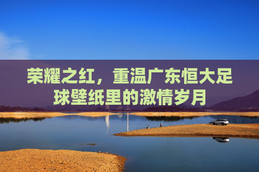 荣耀之红，重温广东恒大足球壁纸里的激情岁月