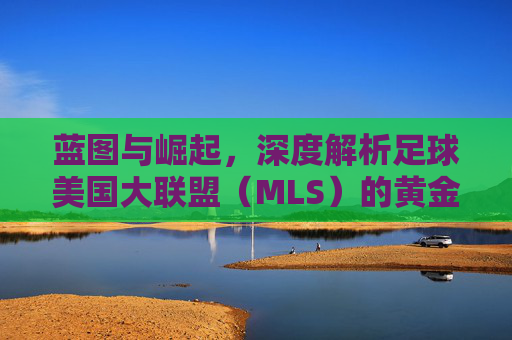 蓝图与崛起，深度解析足球美国大联盟（MLS）的黄金时代