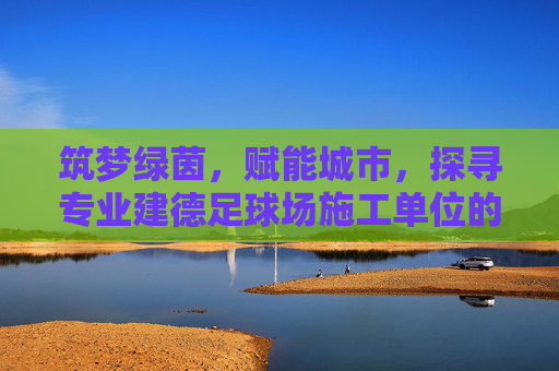 筑梦绿茵,赋能城市,探寻专业建德足球场施工单位的建设标准与匠心