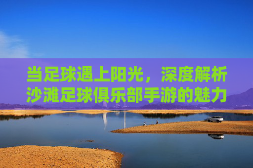 当足球遇上阳光,深度解析沙滩足球俱乐部手游的魅力与狂欢