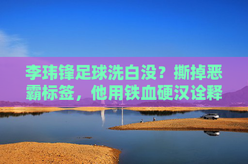 李玮锋足球洗白没?撕掉恶霸标签,他用铁血硬汉诠释国足脊梁