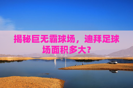 揭秘巨无霸球场,迪拜足球场面积多大?