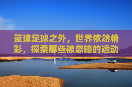 篮球足球之外，世界依然精彩，探索那些被忽略的运动之王
