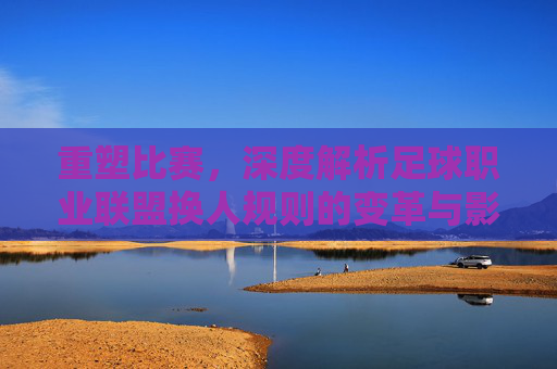 重塑比赛，深度解析足球职业联盟换人规则的变革与影响