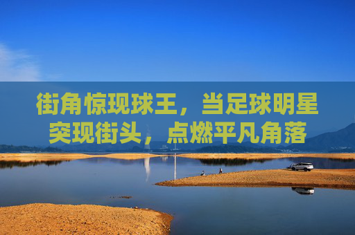 街角惊现球王，当足球明星突现街头，点燃平凡角落