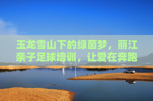 玉龙雪山下的绿茵梦，丽江亲子足球培训，让爱在奔跑中升温