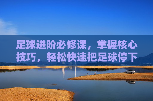 足球进阶必修课,掌握核心技巧,轻松快速把足球停下来