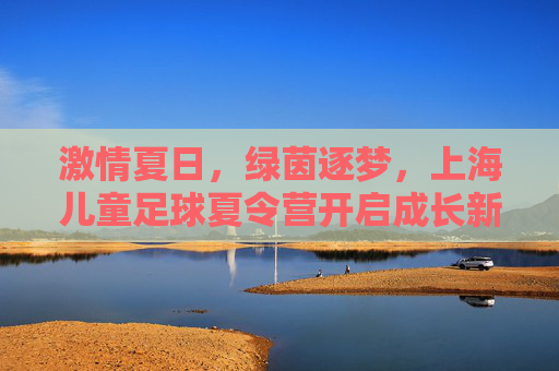 激情夏日,绿茵逐梦,上海儿童足球夏令营开启成长新篇章