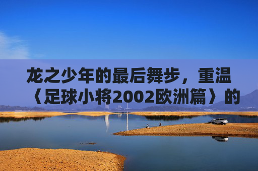 龙之少年的最后舞步,重温〈足球小将2002欧洲篇〉的青春与热血