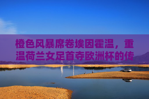 橙色风暴席卷埃因霍温,重温荷兰女足首夺欧洲杯的传奇时刻